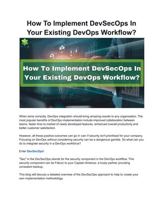 How To Implement DevSecOps In
Your Existing DevOps Workflow?
When done correctly, DevOps integration should bring amazing results to any organisation. The
most popular benefits of DevOps implementation include improved collaboration between
teams, faster time to market of newly developed features, enhanced overall productivity and
better customer satisfaction.
However, all these positive outcomes can go in vain if security isn't prioritised for your company.
Focusing on DevOps without considering security can be a dangerous gamble. So what can you
do to integrate security in a DevOps workforce?
Enter DevSecOps!
"Sec" in the DevSecOps stands for the security component in the DevOps workflow. This
security component can be Falcon to your Captain America- a trusty partner providing
consistent backup,
This blog will discuss a detailed overview of the DevSecOps approach to help to create your
own implementation methodology.
 