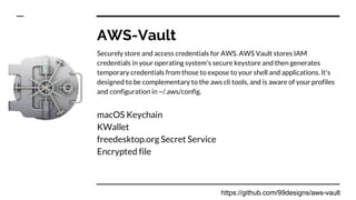 AWS-Vault
Securely store and access credentials for AWS. AWS Vault stores IAM
credentials in your operating system's secure keystore and then generates
temporary credentials from those to expose to your shell and applications. It's
designed to be complementary to the aws cli tools, and is aware of your profiles
and configuration in ~/.aws/config.
macOS Keychain
KWallet
freedesktop.org Secret Service
Encrypted file
https://github.com/99designs/aws-vault
 