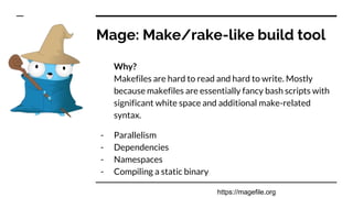 Mage: Make/rake-like build tool
Why?
Makefiles are hard to read and hard to write. Mostly
because makefiles are essentially fancy bash scripts with
significant white space and additional make-related
syntax.
- Parallelism
- Dependencies
- Namespaces
- Compiling a static binary
https://magefile.org
 