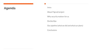 Agenda Intro
About FigLeaf project
Why security matters for us
DevSecOps
Our pipeline (what we did and what our plans)
Conclusions
 