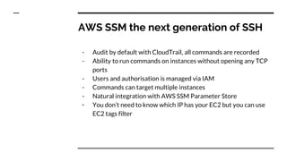 AWS SSM the next generation of SSH
- Audit by default with CloudTrail, all commands are recorded
- Ability to run commands on instances without opening any TCP
ports
- Users and authorisation is managed via IAM
- Commands can target multiple instances
- Natural integration with AWS SSM Parameter Store
- You don’t need to know which IP has your EC2 but you can use
EC2 tags filter
 