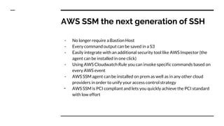 AWS SSM the next generation of SSH
- No longer require a Bastion Host
- Every command output can be saved in a S3
- Easily integrate with an additional security tool like AWS Inspector (the
agent can be installed in one click)
- Using AWS Cloudwatch Rule you can invoke specific commands based on
every AWS event
- AWS SSM agent can be installed on prem as well as in any other cloud
providers in order to unify your access control strategy
- AWS SSM is PCI compliant and lets you quickly achieve the PCI standard
with low effort
 