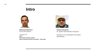 Intro
Aleksandr Maklakov
CIO at ZEO Alliance
14 years in IT
MBA
ISO 27001 Internal Auditor
AWS Certified Solutions Architect - Associate
Valentin Nastenko
Sr. System Administrator at FigLeaf
20 years in IT as developer and system
administrator
 