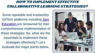 HOW TO IMPLEMENT EFFECTIVE
COLLABORATIVE LEARNING STRATEGIES?
Some reputable and trustworthy
EdTech platforms including Jaro
Education are renowned for their
comprehensive implementation of
these strategies. So, what are the
essentials to implement these
strategies effectively? Let’s
evaluate the major points below.
 
