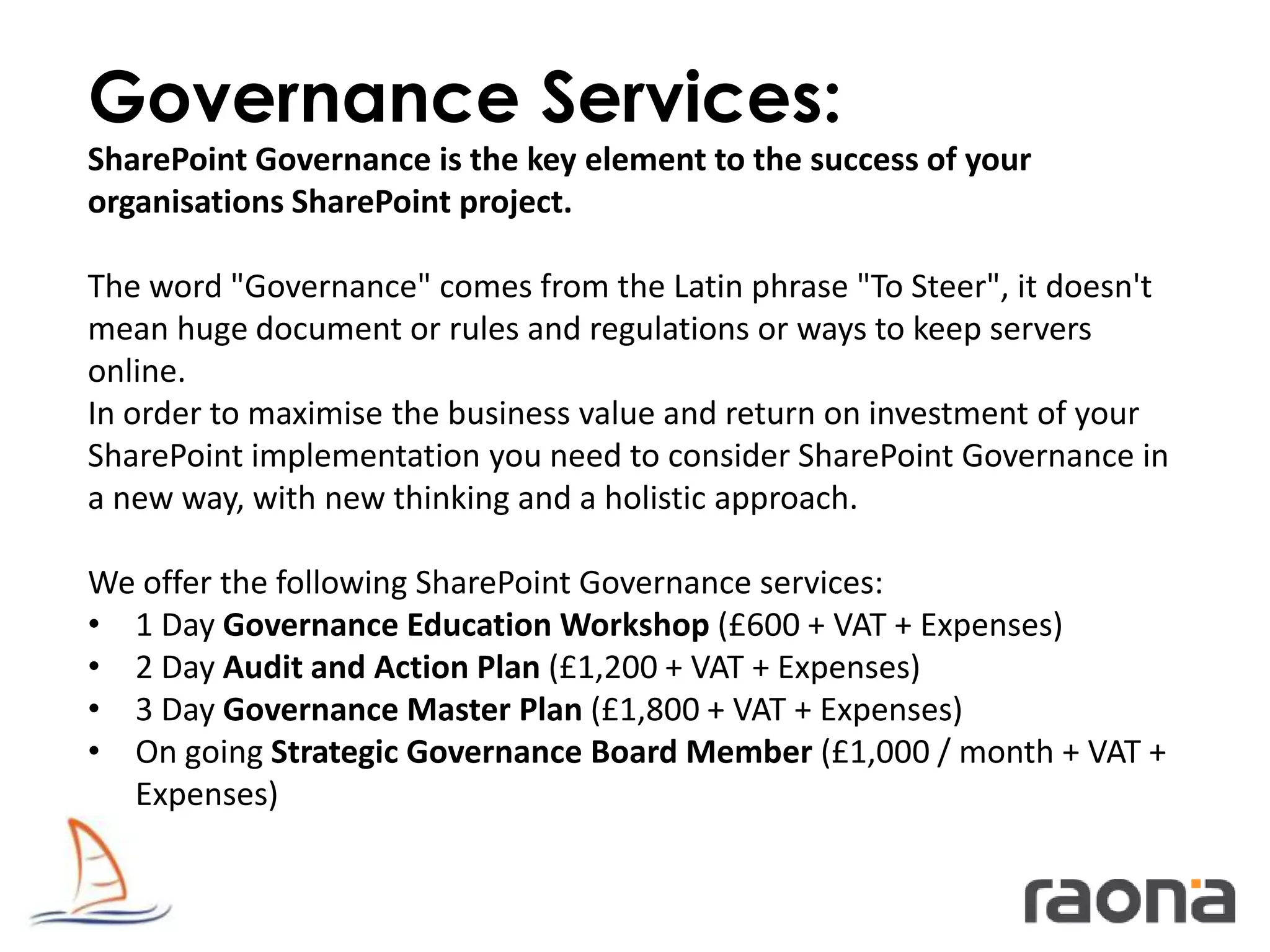 Governance Services:
SharePoint Governance is the key element to the success of your
organisations SharePoint project.

The word "Governance" comes from the Latin phrase "To Steer", it doesn't
mean huge document or rules and regulations or ways to keep servers
online.
In order to maximise the business value and return on investment of your
SharePoint implementation you need to consider SharePoint Governance in
a new way, with new thinking and a holistic approach.

We offer the following SharePoint Governance services:
• 1 Day Governance Education Workshop (£600 + VAT + Expenses)
• 2 Day Audit and Action Plan (£1,200 + VAT + Expenses)
• 3 Day Governance Master Plan (£1,800 + VAT + Expenses)
• On going Strategic Governance Board Member (£1,000 / month + VAT +
  Expenses)
 