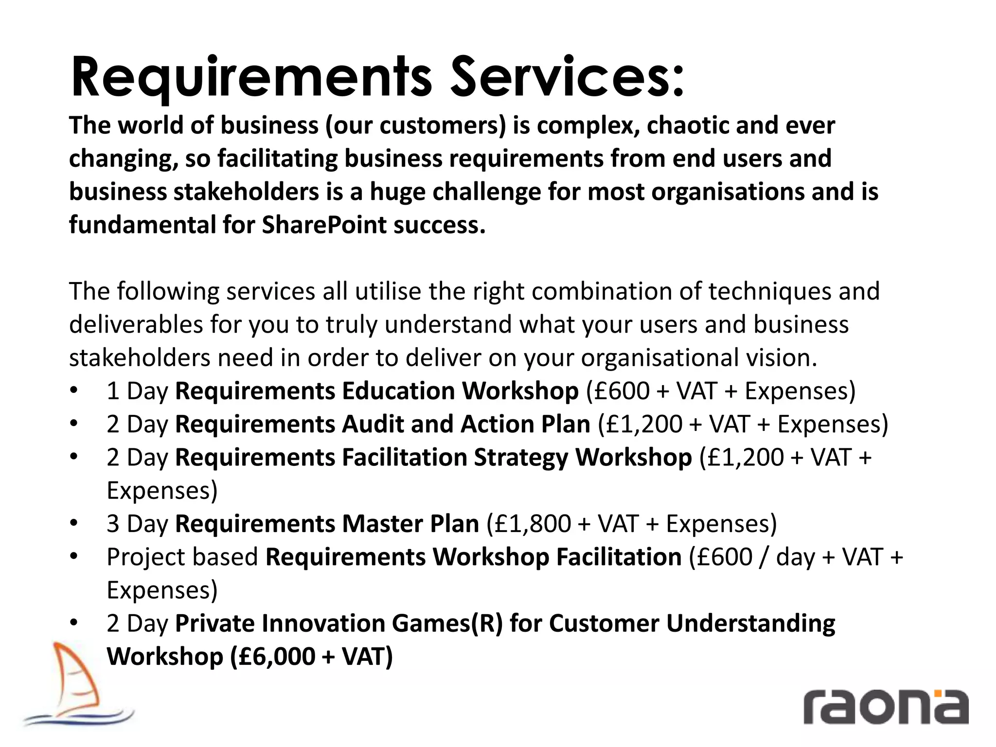 Requirements Services:
The world of business (our customers) is complex, chaotic and ever
changing, so facilitating business requirements from end users and
business stakeholders is a huge challenge for most organisations and is
fundamental for SharePoint success.

The following services all utilise the right combination of techniques and
deliverables for you to truly understand what your users and business
stakeholders need in order to deliver on your organisational vision.
• 1 Day Requirements Education Workshop (£600 + VAT + Expenses)
• 2 Day Requirements Audit and Action Plan (£1,200 + VAT + Expenses)
• 2 Day Requirements Facilitation Strategy Workshop (£1,200 + VAT +
   Expenses)
• 3 Day Requirements Master Plan (£1,800 + VAT + Expenses)
• Project based Requirements Workshop Facilitation (£600 / day + VAT +
   Expenses)
• 2 Day Private Innovation Games(R) for Customer Understanding
   Workshop (£6,000 + VAT)
 