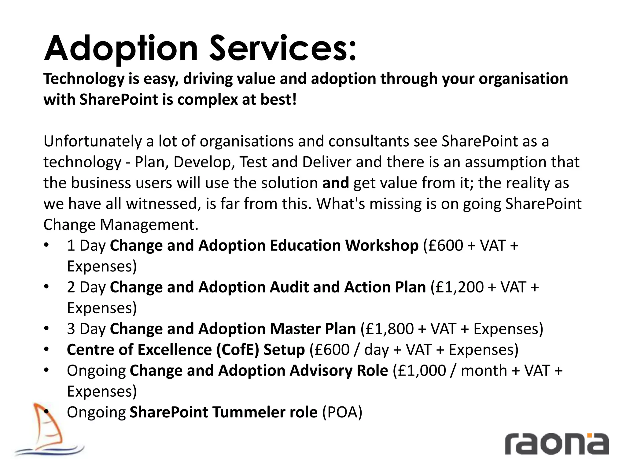 Adoption Services:
Technology is easy, driving value and adoption through your organisation
with SharePoint is complex at best!

Unfortunately a lot of organisations and consultants see SharePoint as a
technology - Plan, Develop, Test and Deliver and there is an assumption that
the business users will use the solution and get value from it; the reality as
we have all witnessed, is far from this. What's missing is on going SharePoint
Change Management.
• 1 Day Change and Adoption Education Workshop (£600 + VAT +
   Expenses)
• 2 Day Change and Adoption Audit and Action Plan (£1,200 + VAT +
   Expenses)
• 3 Day Change and Adoption Master Plan (£1,800 + VAT + Expenses)
• Centre of Excellence (CofE) Setup (£600 / day + VAT + Expenses)
• Ongoing Change and Adoption Advisory Role (£1,000 / month + VAT +
   Expenses)
• Ongoing SharePoint Tummeler role (POA)
 