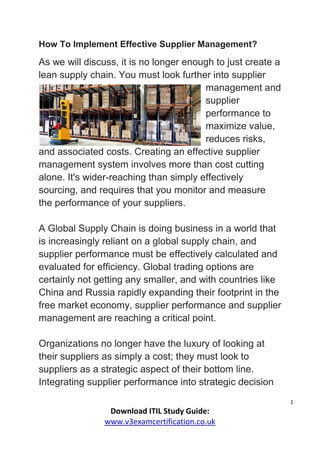 1
Download ITIL Study Guide:
www.v3examcertification.co.uk
How To Implement Effective Supplier Management?
As we will discuss, it is no longer enough to just create a
lean supply chain. You must look further into supplier
management and
supplier
performance to
maximize value,
reduces risks,
and associated costs. Creating an effective supplier
management system involves more than cost cutting
alone. It's wider-reaching than simply effectively
sourcing, and requires that you monitor and measure
the performance of your suppliers.
A Global Supply Chain is doing business in a world that
is increasingly reliant on a global supply chain, and
supplier performance must be effectively calculated and
evaluated for efficiency. Global trading options are
certainly not getting any smaller, and with countries like
China and Russia rapidly expanding their footprint in the
free market economy, supplier performance and supplier
management are reaching a critical point.
Organizations no longer have the luxury of looking at
their suppliers as simply a cost; they must look to
suppliers as a strategic aspect of their bottom line.
Integrating supplier performance into strategic decision
 
