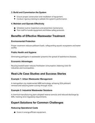 3. Build and Commission the System
● Ensure proper construction and installation of equipment.
● Conduct rigorous testing to validate the system’s performance.
4. Maintain and Operate Effectively
● Schedule routine inspections and preventive maintenance.
● Train staff to handle equipment and follow safety protocols.
Benefits of Effective Wastewater Treatment
Environmental Protection
Proper treatment reduces pollutant loads, safeguarding aquatic ecosystems and water
quality.
Public Health and Hygiene
Eliminating pathogens in wastewater prevents the spread of waterborne diseases.
Economic Advantages
Reusing treated water reduces freshwater consumption, lowering costs for
industries and municipalities.
Real-Life Case Studies and Success Stories
Example 1: Urban Wastewater Management
A metropolitan city implemented MBR technology, achieving 95% pollutant
removal and reducing water scarcity through reuse.
Example 2: Industrial Wastewater Solutions
A chemical manufacturing plant adopted reverse osmosis and reduced discharge by
80%, meeting strict regulatory requirements.
Expert Solutions for Common Challenges
Reducing Operational Costs
● Invest in energy-efficient equipment.
 