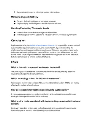 ● Automate processes to minimize human intervention.
Managing Sludge Effectively
● Convert sludge into biogas or compost for reuse.
● Employ drying technologies to reduce disposal volumes.
Handling Fluctuating Wastewater Loads
● Use equalization tanks to manage variable inflows.
● Install adaptive control systems to adjust treatment processes dynamically.
Conclusion
Implementing effective industrial wastewater treatment is essential for environmental
sustainability, regulatory compliance, and public health. By understanding the
challenges, leveraging advanced technologies, and following a structured approach,
industries and municipalities can create efficient systems that address current and
future needs. Investing in wastewater treatment not only protects natural resources
but also contributes to a more sustainable future.
FAQs
What is the main purpose of wastewater treatment?
The primary goal is to remove contaminants from wastewater, making it safe for
reuse or discharge into the environment.
Which technology is best for industrial wastewater?
Technologies like reverse osmosis (RO) and membrane bioreactors (MBRs) are highly
effective for industrial applications.
How does wastewater treatment contribute to sustainability?
It conserves water resources, reduces pollution, and enables the reuse of treated
water, promoting environmental sustainability.
What are the costs associated with implementing a wastewater treatment
system?
Costs vary based on system size, technology used, and operational requirements,
but the long-term benefits often outweigh initial investments.
 