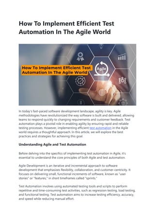 How To Implement Efficient Test
Automation In The Agile World
In today’s fast-paced software development landscape, agility is key. Agile
methodologies have revolutionized the way software is built and delivered, allowing
teams to respond quickly to changing requirements and customer feedback. Test
automation plays a pivotal role in enabling agility by ensuring rapid and reliable
testing processes. However, implementing efficient test automation in the Agile
world requires a thoughtful approach. In this article, we will explore the best
practices and strategies for achieving this goal.
Understanding Agile and Test Automation
Before delving into the specifics of implementing test automation in Agile, it’s
essential to understand the core principles of both Agile and test automation.
Agile Development is an iterative and incremental approach to software
development that emphasizes flexibility, collaboration, and customer-centricity. It
focuses on delivering small, functional increments of software, known as “user
stories” or “features,” in short timeframes called “sprints.”
Test Automation involves using automated testing tools and scripts to perform
repetitive and time-consuming test activities, such as regression testing, load testing,
and functional testing. Test automation aims to increase testing efficiency, accuracy,
and speed while reducing manual effort.
 