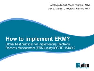 AtleSkjekkeland, Vice President, AIIM
                             Carl E. Weise, CRM, ERM Master, AIIM




How to implement ERM?
Global best practices for implementing Electronic
Records Management (ERM) using ISO/TR 15489-2
 