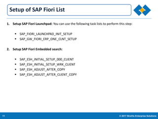 11 © 2017 StraVis Enterprize Solutions
Corporate BackgroundSetup of SAP Fiori List
1. Setup SAP Fiori Launchpad: You can use the following task lists to perform this step:
 SAP_FIORI_LAUNCHPAD_INIT_SETUP
 SAP_GW_FIORI_ERP_ONE_CLNT_SETUP
2. Setup SAP Fiori Embedded search:
 SAP_ESH_INITIAL_SETUP_000_CLIENT
 SAP_ESH_INITIAL_SETUP_WRK_CLIENT
 SAP_ESH_ADJUST_AFTER_COPY
 SAP_ESH_ADJUST_AFTER_CLIENT_COPY
 