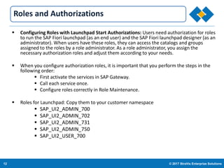 12 © 2017 StraVis Enterprize Solutions
Corporate BackgroundRoles and Authorizations
 Configuring Roles with Launchpad Start Authorizations: Users need authorization for roles
to run the SAP Fiori launchpad (as an end user) and the SAP Fiori launchpad designer (as an
administrator). When users have these roles, they can access the catalogs and groups
assigned to the roles by a role administrator. As a role administrator, you assign the
necessary authorization roles and adjust them according to your needs.
 When you configure authorization roles, it is important that you perform the steps in the
following order:
 First activate the services in SAP Gateway.
 Call each service once.
 Configure roles correctly in Role Maintenance.
 Roles for Launchpad: Copy them to your customer namespace
 SAP_UI2_ADMIN_700
 SAP_UI2_ADMIN_702
 SAP_UI2_ADMIN_731
 SAP_UI2_ADMIN_750
 SAP_UI2_USER_700
 