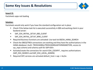 17 © 2017 StraVis Enterprize Solutions
Corporate BackgroundSome Key Issues & Resolutions
Issue # 3:
Factsheets apps not loading
Solution:
Factsheets would only work if you have the standard configuration set in place
 Check if the below task list is executed successfully in 000 and working client in your
backend server:
 SAP_ESH_INITIAL_SETUP_000_CLIENT
 SAP_ESH_INITIAL_SETUP_WRK_CLIENT
 Required Business functions are activated: Use task list BSESH_HANA_SEARCH
 Check the DBCO/TREX connections are working and they have the authorizations in the
HANA database ( Auth: TREXVIADBSL/TREXVIADBSLWITHPARAMETERS, access to
sys_repo schema and schema auth for SAP<SID>.
 Activate/create the connectors for search ESH_COCKPIT , requires authorizations
(SAP_ESH_SEARCH and SAP_ESH_LOCAL_ADMIN)
 Required SIFC services are activated default_host-> sap -> bc/es
 