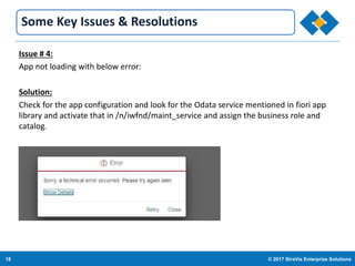 18 © 2017 StraVis Enterprize Solutions
Corporate BackgroundSome Key Issues & Resolutions
Issue # 4:
App not loading with below error:
Solution:
Check for the app configuration and look for the Odata service mentioned in fiori app
library and activate that in /n/iwfnd/maint_service and assign the business role and
catalog.
 