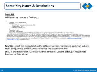 20 © 2017 StraVis Enterprize Solutions
Corporate BackgroundSome Key Issues & Resolutions
Issue # 6:
While you try to open a fiori app
Solution: check the meta data has the software version maintained as default in both
Front end gateway and back end server for the Model Identifier.
SPRO-> SAP Netweaver->Gateway->administration->General settings->Assign Data
Provider to Data Model
 