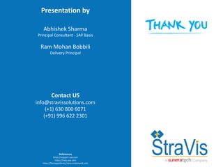 21 © 2017 StraVis Enterprize Solutions
Corporate BackgroundPresentation by
Abhishek Sharma
Principal Consultant - SAP Basis
Ram Mohan Bobbili
Delivery Principal
Contact US
info@stravissolutions.com
(+1) 630 800 6071
(+91) 996 622 2301
References
https://support.sap.com
https://help.sap.com
https://fioriappslibrary.hana.ondemand.com
 