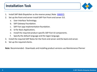 9 © 2017 StraVis Enterprize Solutions
Corporate BackgroundInstallation Task
1. Install SAP Web Dispatcher as the reverse proxy.( Note 908097)
2. Set up the front-end server-Install SAP Fiori front-end server 3.0.
a. User Interface Technology.
b. SAP Gateway Foundation.
c. SAP Fiori app implementation foundation.
d. UI for Basis Applications.
e. Install the required product-specific SAP Fiori UI components.
f. Specify the default language and the logon language.
3. Install the required SAP Notes for the front-end server and the back-end server.
4. Set up the required clients.
Note: Recommended - Downloads and installing product versions use Maintenance Planner
 