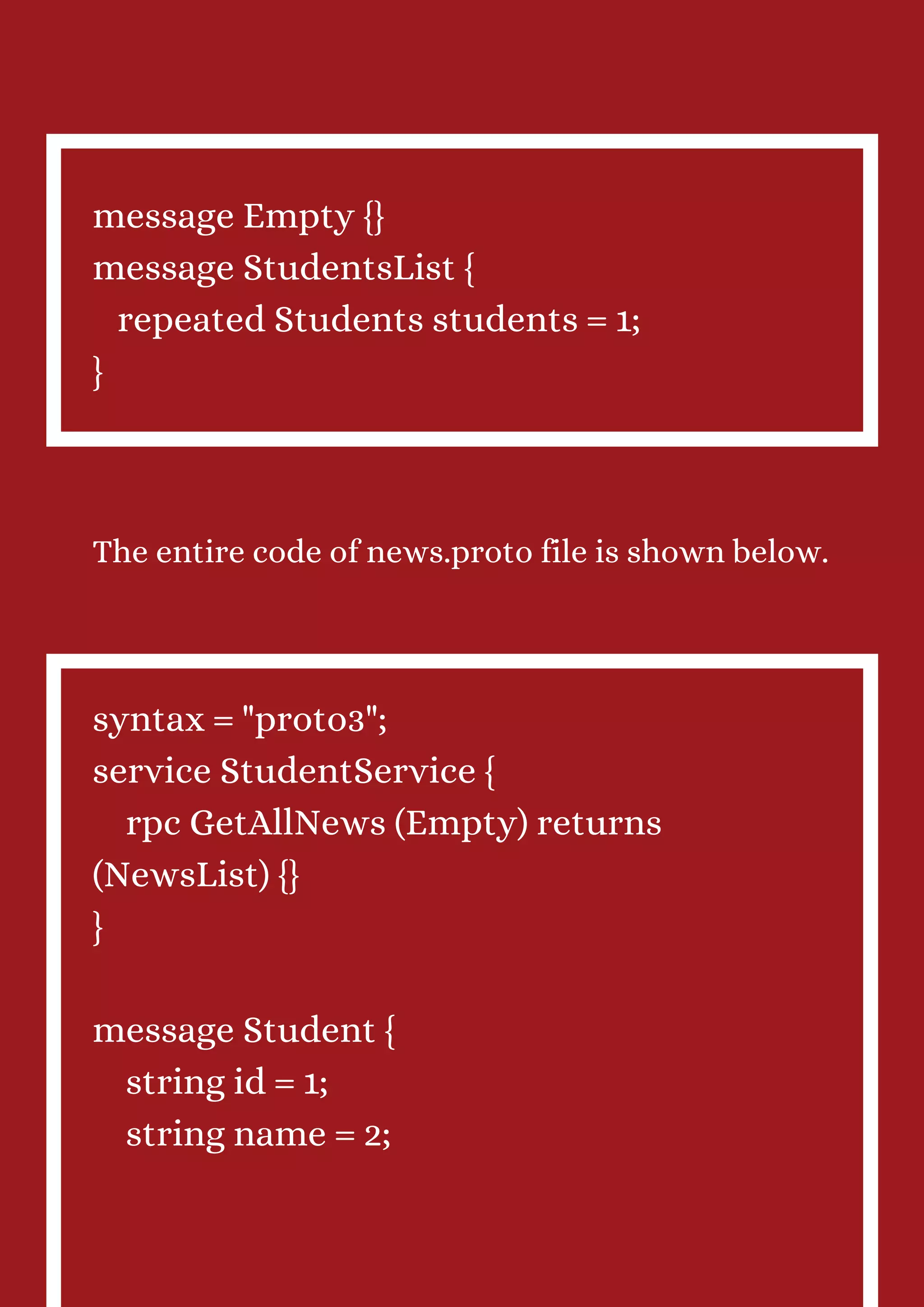 message Empty {} message StudentsList { repeated Students students = 1; } The entire code of news.proto file is shown below. syntax = "proto3"; service StudentService { rpc GetAllNews (Empty) returns (NewsList) {} } message Student { string id = 1; string name = 2; 