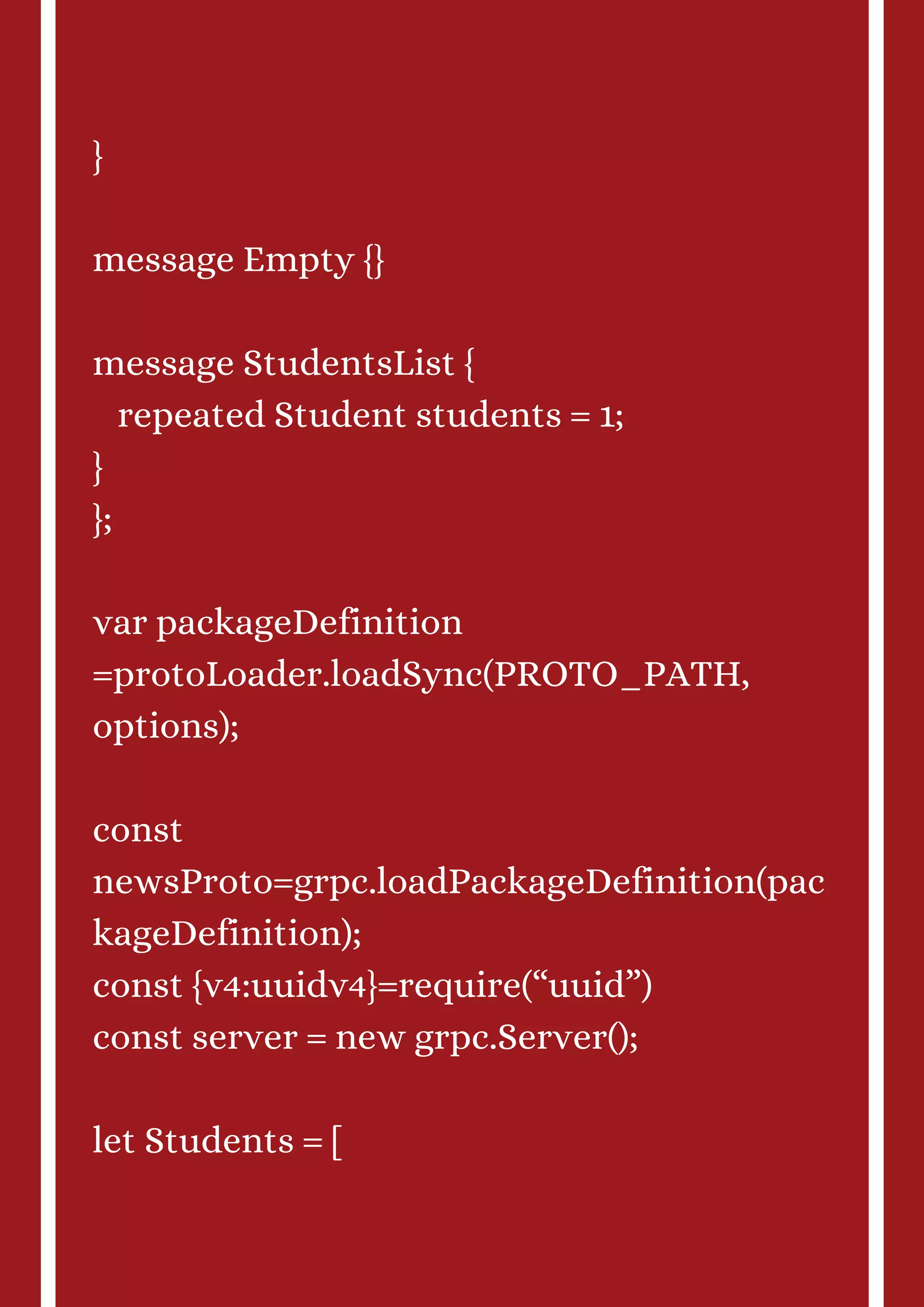 } message Empty {} message StudentsList { repeated Student students = 1; } }; var packageDefinition =protoLoader.loadSync(PROTO_PATH, options); const newsProto=grpc.loadPackageDefinition(pac kageDefinition); const {v4:uuidv4}=require(“uuid”) const server = new grpc.Server(); let Students = [ 