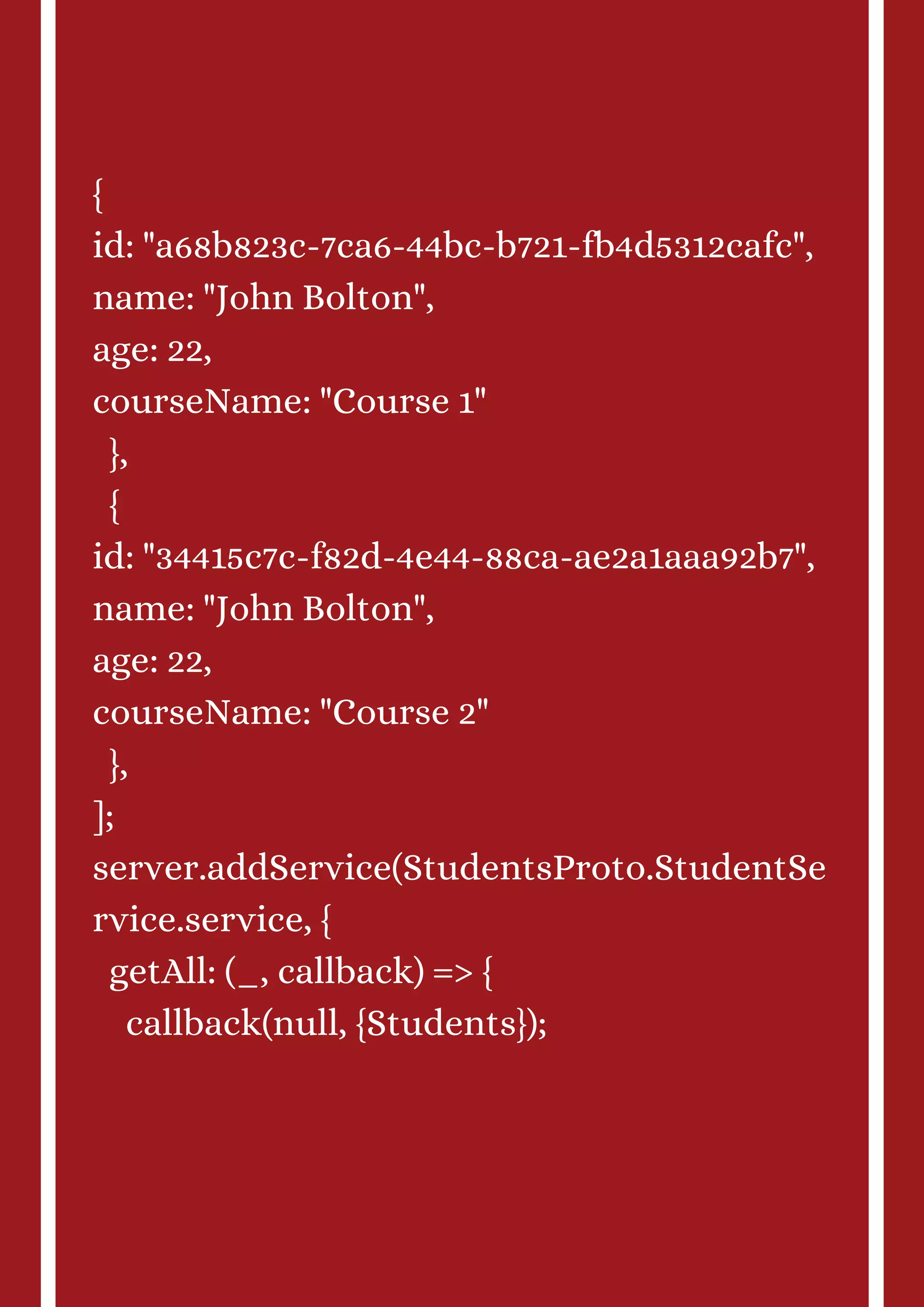 { id: "a68b823c-7ca6-44bc-b721-fb4d5312cafc", name: "John Bolton", age: 22, courseName: "Course 1" }, { id: "34415c7c-f82d-4e44-88ca-ae2a1aaa92b7", name: "John Bolton", age: 22, courseName: "Course 2" }, ]; server.addService(StudentsProto.StudentSe rvice.service, { getAll: (_, callback) => { callback(null, {Students}); 