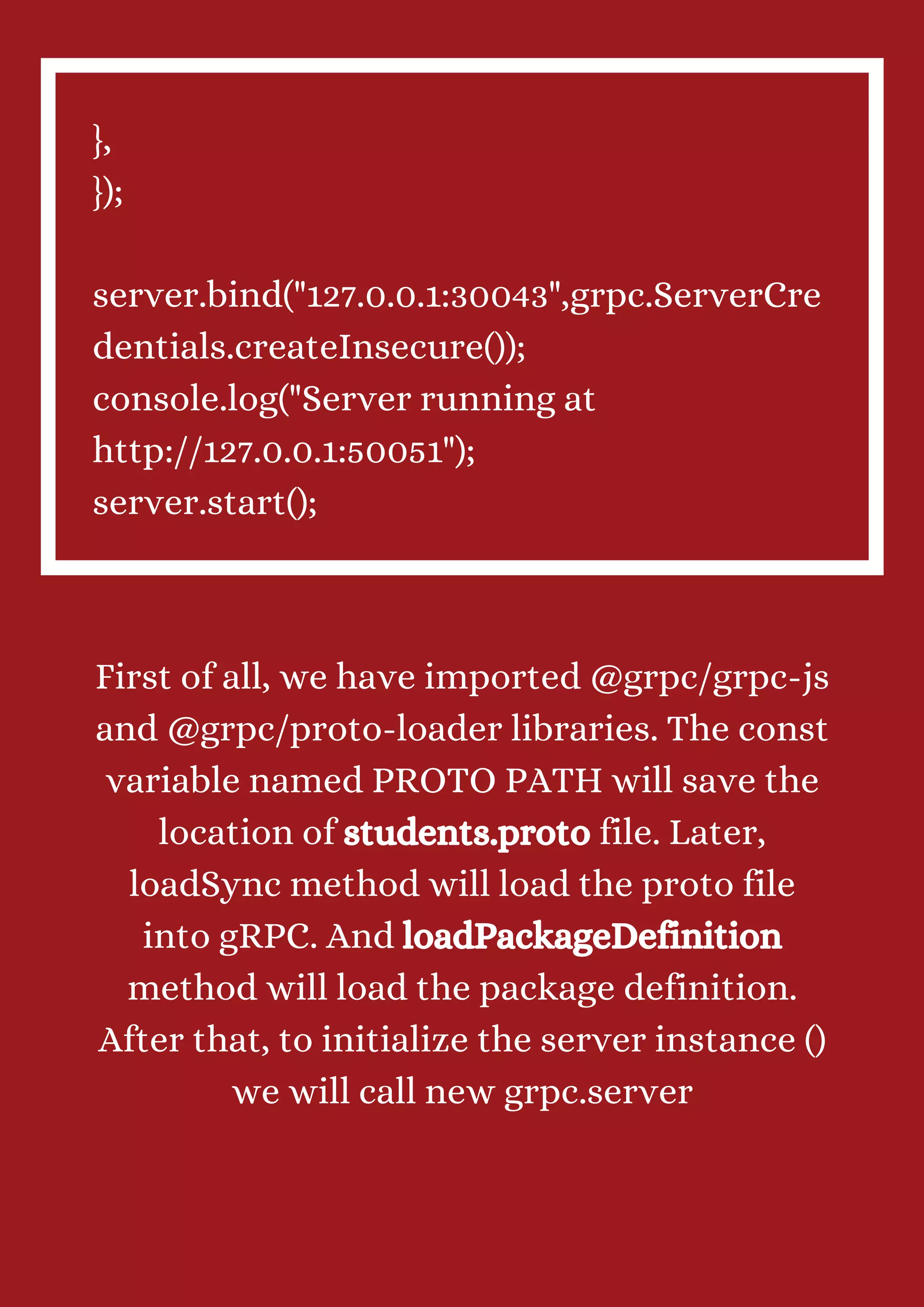 }, }); server.bind("127.0.0.1:30043",grpc.ServerCre dentials.createInsecure()); console.log("Server running at http://127.0.0.1:50051"); server.start(); First of all, we have imported @grpc/grpc-js and @grpc/proto-loader libraries. The const variable named PROTO PATH will save the location of students.proto file. Later, loadSync method will load the proto file into gRPC. And loadPackageDefinition method will load the package definition. After that, to initialize the server instance () we will call new grpc.server 