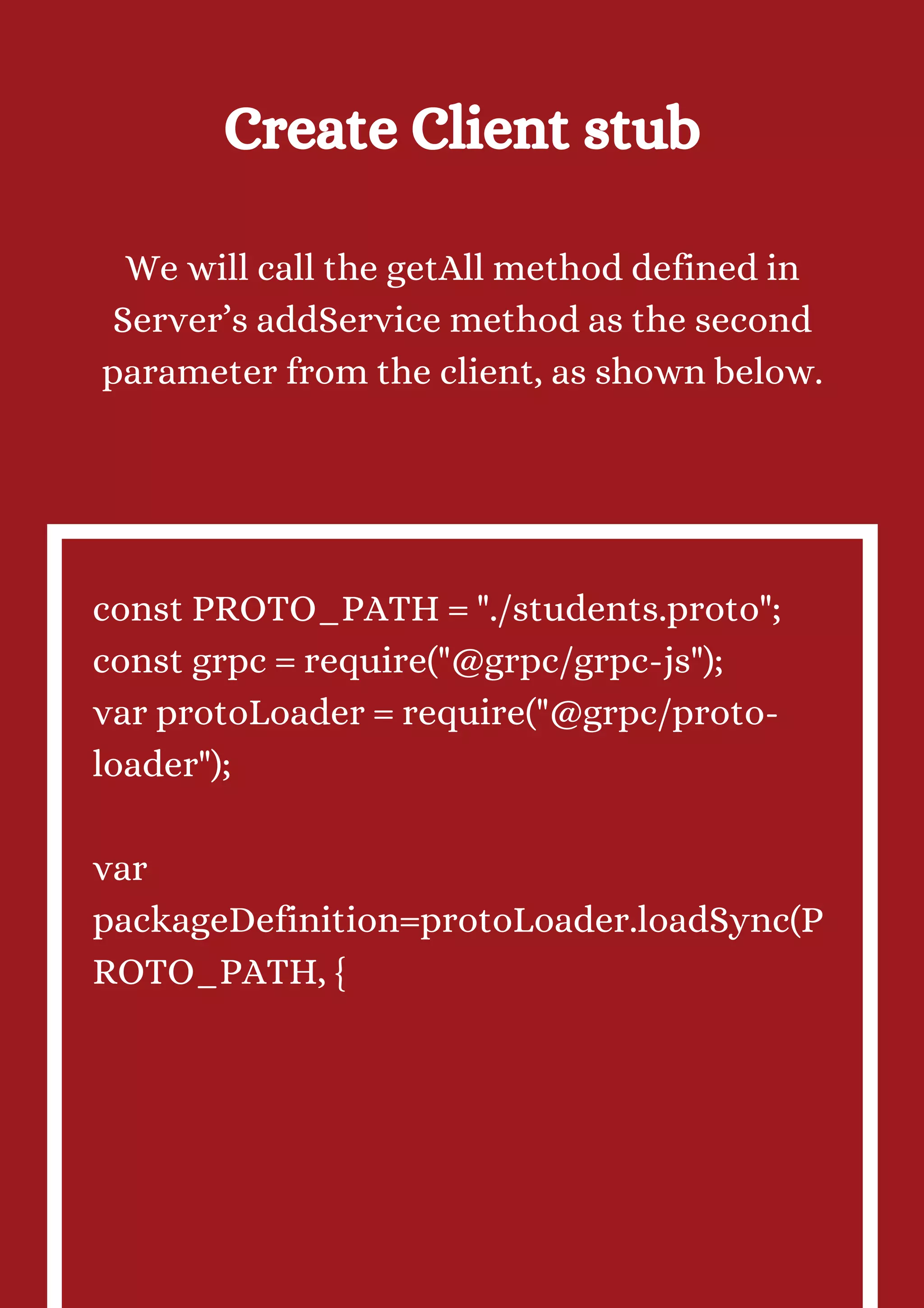 Create Client stub We will call the getAll method defined in Server’s addService method as the second parameter from the client, as shown below. const PROTO_PATH = "./students.proto"; const grpc = require("@grpc/grpc-js"); var protoLoader = require("@grpc/proto- loader"); var packageDefinition=protoLoader.loadSync(P ROTO_PATH, { 