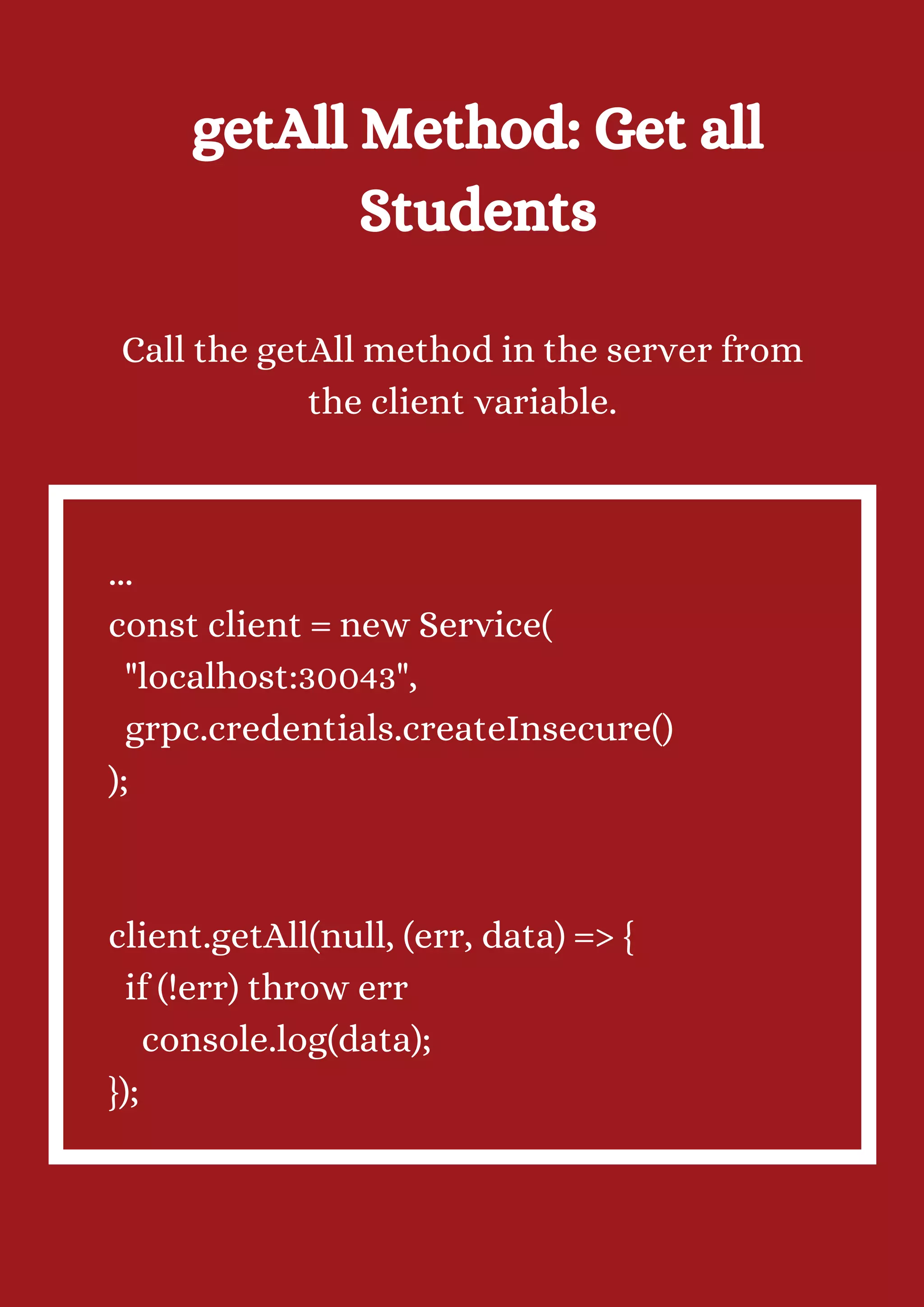 getAll Method: Get all Students Call the getAll method in the server from the client variable. ... const client = new Service( "localhost:30043", grpc.credentials.createInsecure() ); client.getAll(null, (err, data) => { if (!err) throw err console.log(data); }); 