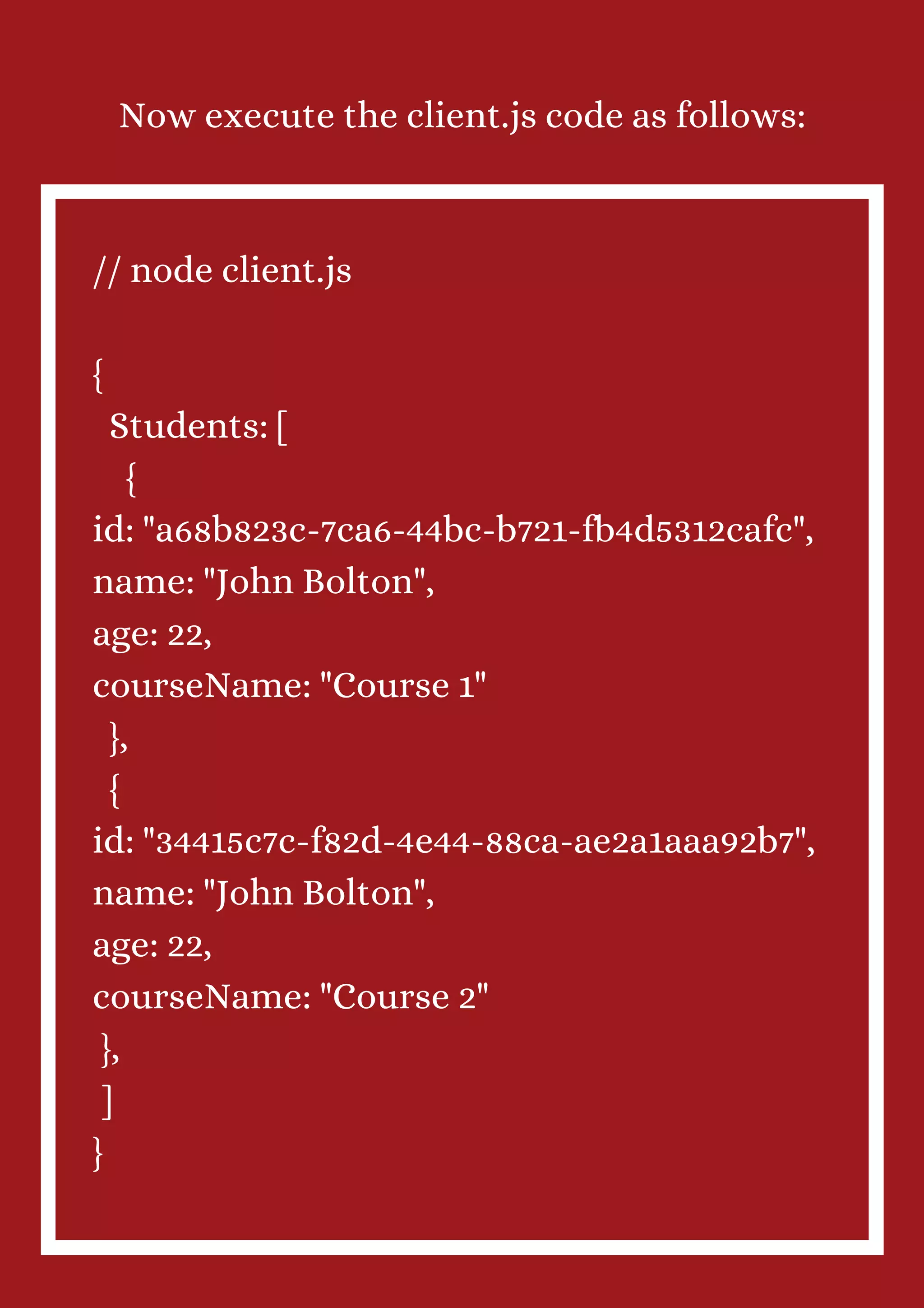Now execute the client.js code as follows: // node client.js { Students: [ { id: "a68b823c-7ca6-44bc-b721-fb4d5312cafc", name: "John Bolton", age: 22, courseName: "Course 1" }, { id: "34415c7c-f82d-4e44-88ca-ae2a1aaa92b7", name: "John Bolton", age: 22, courseName: "Course 2" }, ] } 
