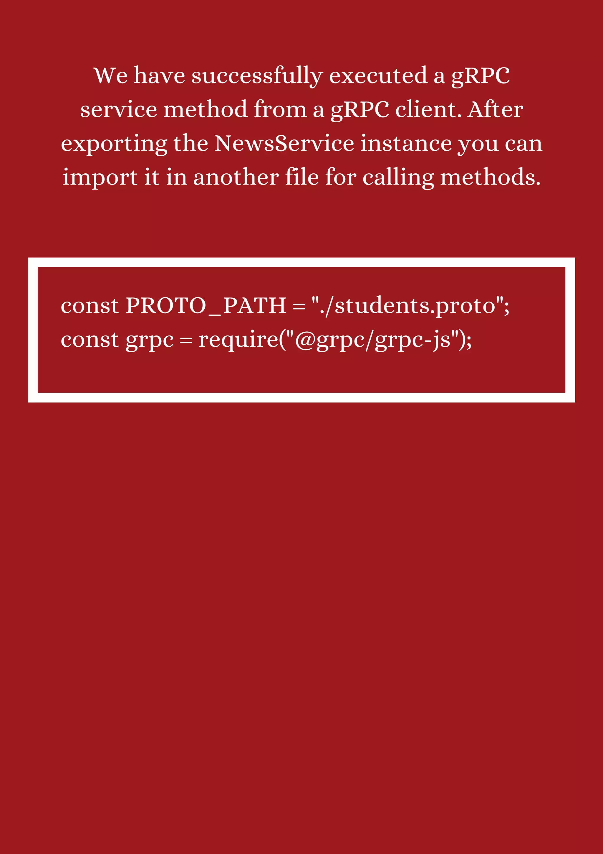 We have successfully executed a gRPC service method from a gRPC client. After exporting the NewsService instance you can import it in another file for calling methods. const PROTO_PATH = "./students.proto"; const grpc = require("@grpc/grpc-js"); 
