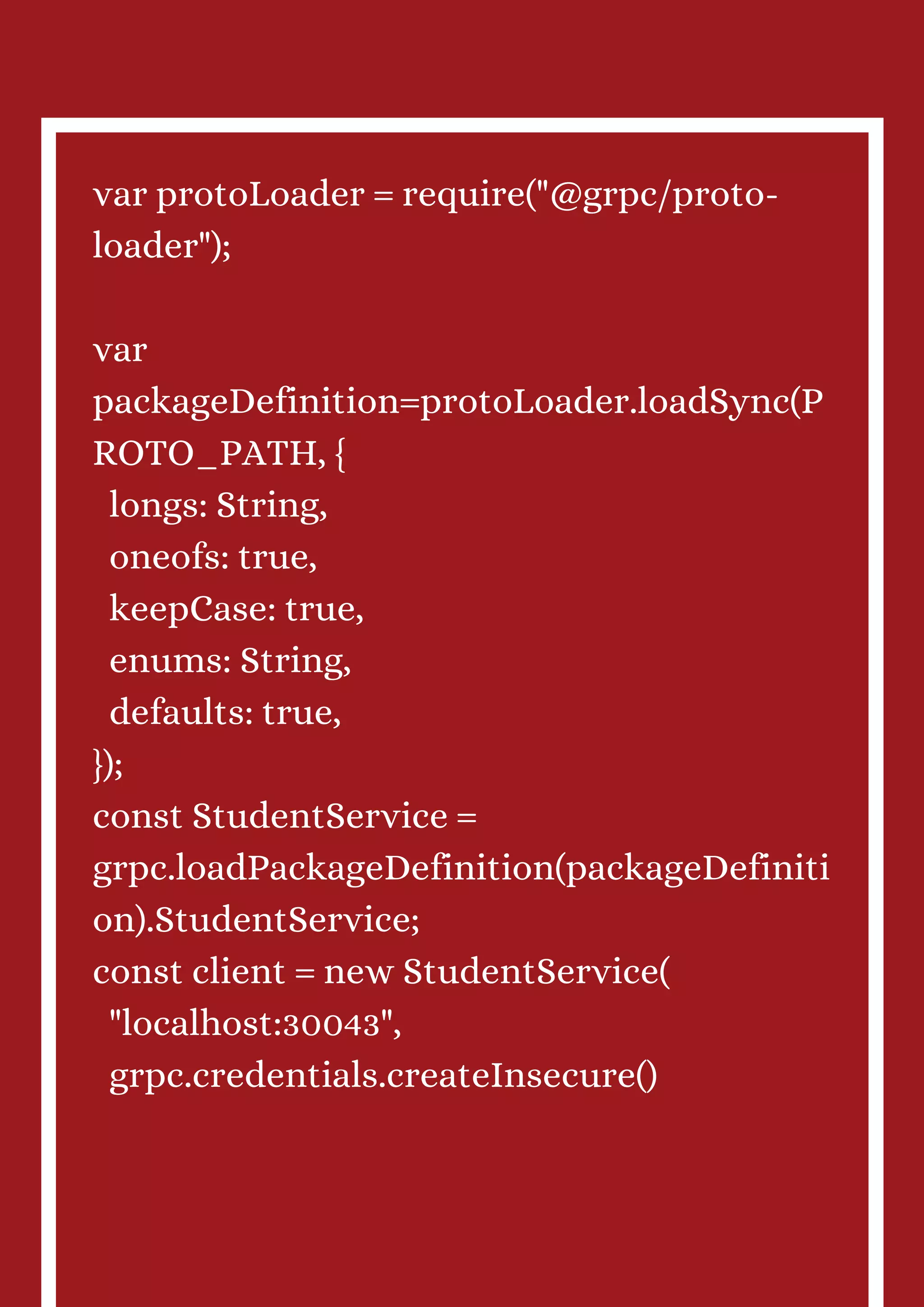 var protoLoader = require("@grpc/proto- loader"); var packageDefinition=protoLoader.loadSync(P ROTO_PATH, { longs: String, oneofs: true, keepCase: true, enums: String, defaults: true, }); const StudentService = grpc.loadPackageDefinition(packageDefiniti on).StudentService; const client = new StudentService( "localhost:30043", grpc.credentials.createInsecure() 