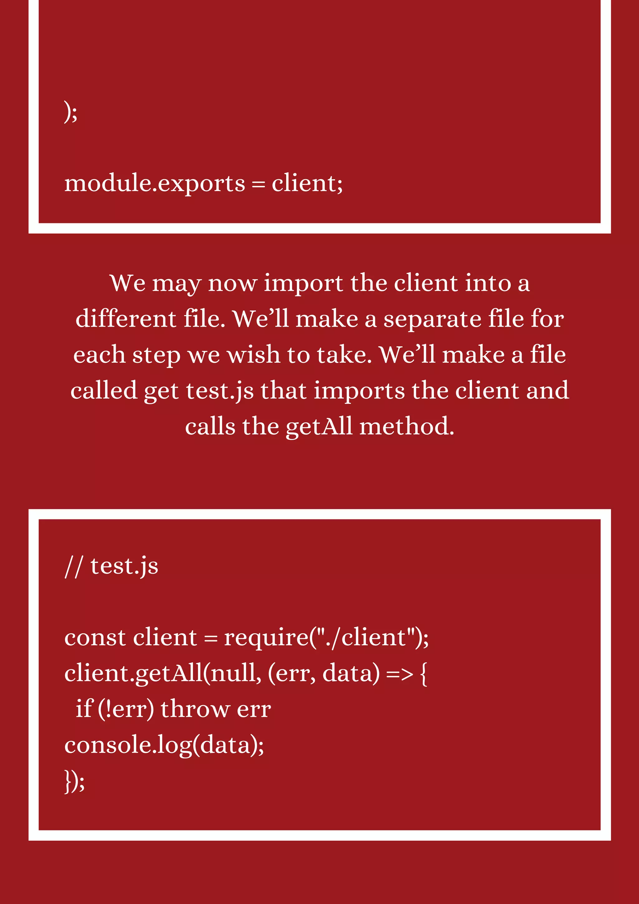 ); module.exports = client; We may now import the client into a different file. We’ll make a separate file for each step we wish to take. We’ll make a file called get test.js that imports the client and calls the getAll method. // test.js const client = require("./client"); client.getAll(null, (err, data) => { if (!err) throw err console.log(data); }); 