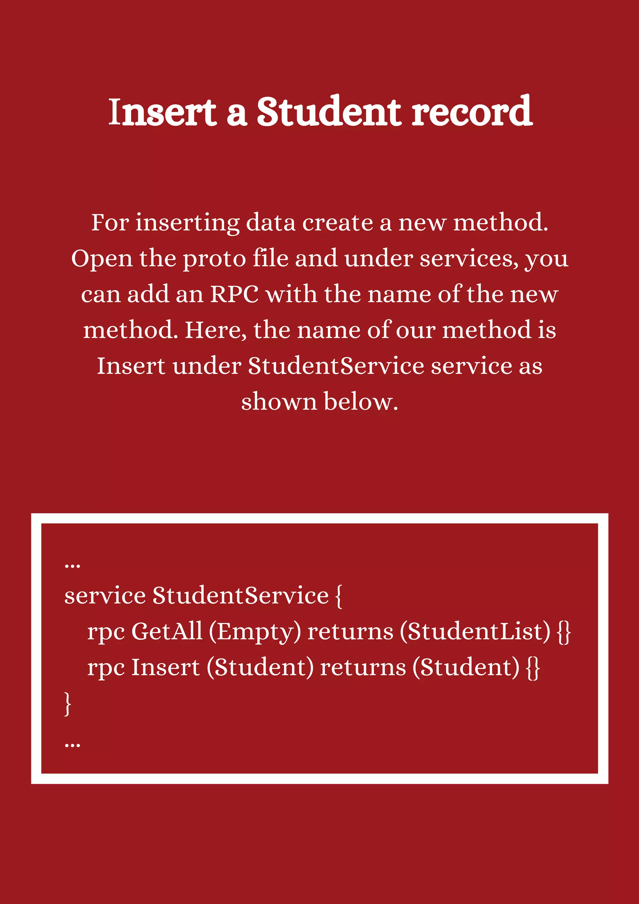 Insert a Student record For inserting data create a new method. Open the proto file and under services, you can add an RPC with the name of the new method. Here, the name of our method is Insert under StudentService service as shown below. ... service StudentService { rpc GetAll (Empty) returns (StudentList) {} rpc Insert (Student) returns (Student) {} } ... 