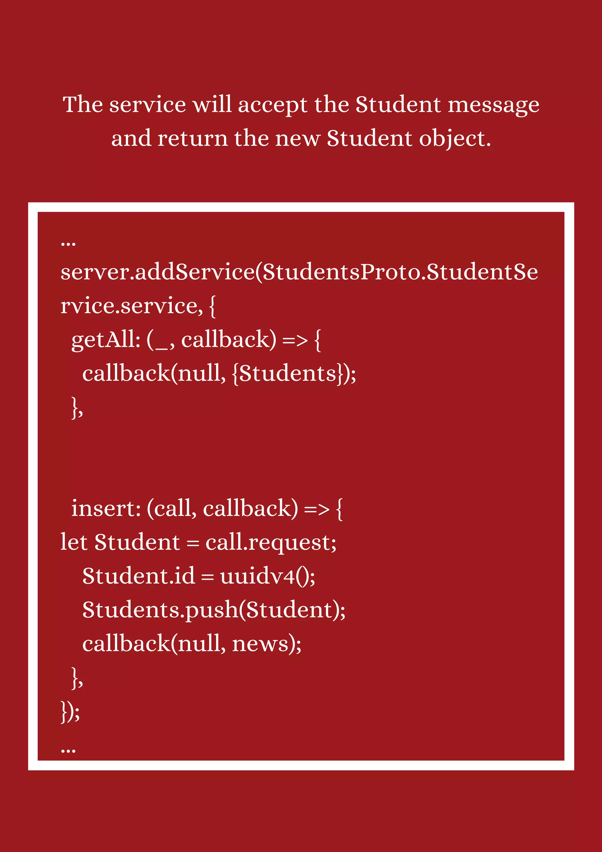 The service will accept the Student message and return the new Student object. ... server.addService(StudentsProto.StudentSe rvice.service, { getAll: (_, callback) => { callback(null, {Students}); }, insert: (call, callback) => { let Student = call.request; Student.id = uuidv4(); Students.push(Student); callback(null, news); }, }); ... 