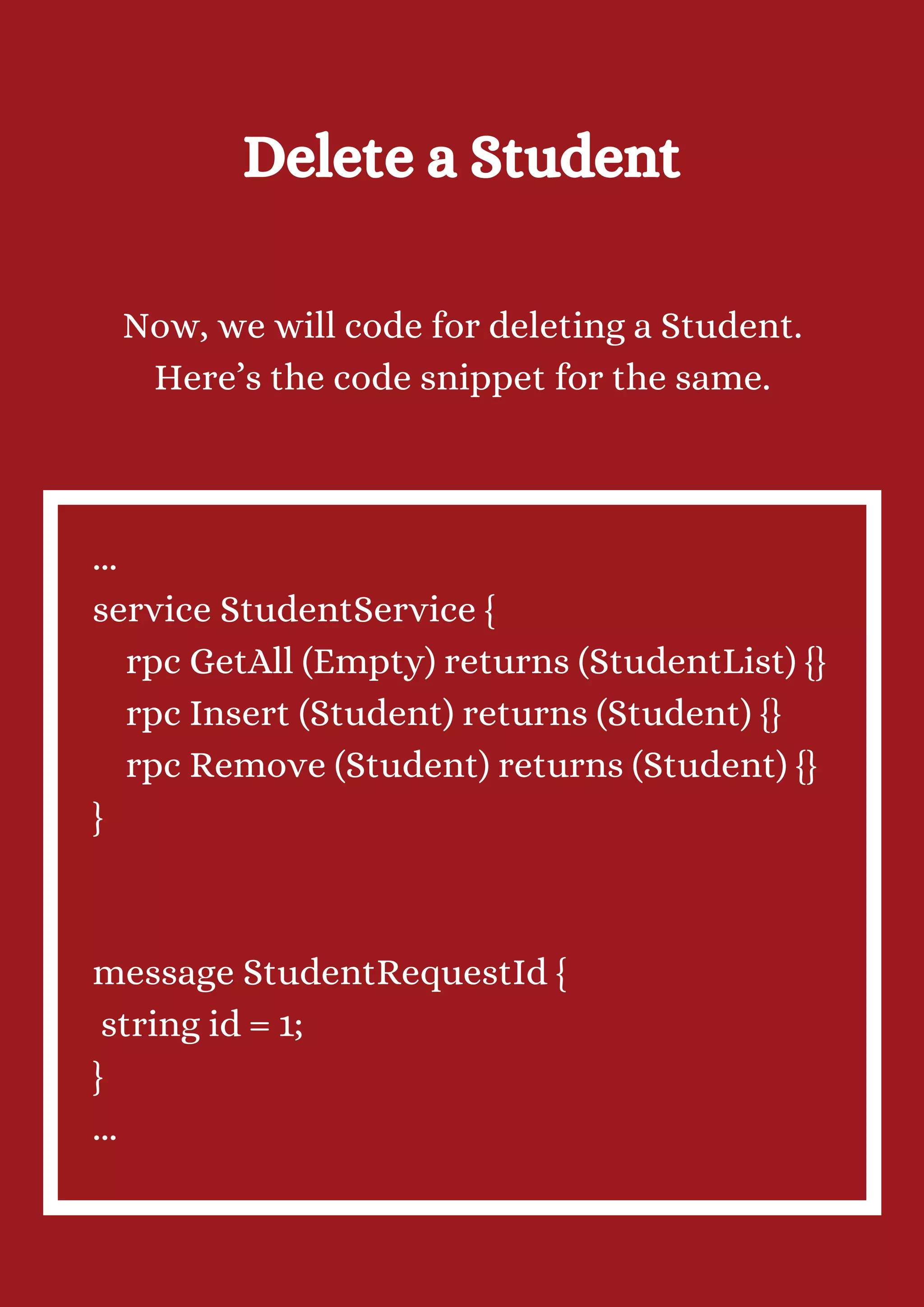 Delete a Student Now, we will code for deleting a Student. Here’s the code snippet for the same. ... service StudentService { rpc GetAll (Empty) returns (StudentList) {} rpc Insert (Student) returns (Student) {} rpc Remove (Student) returns (Student) {} } message StudentRequestId { string id = 1; } ... 