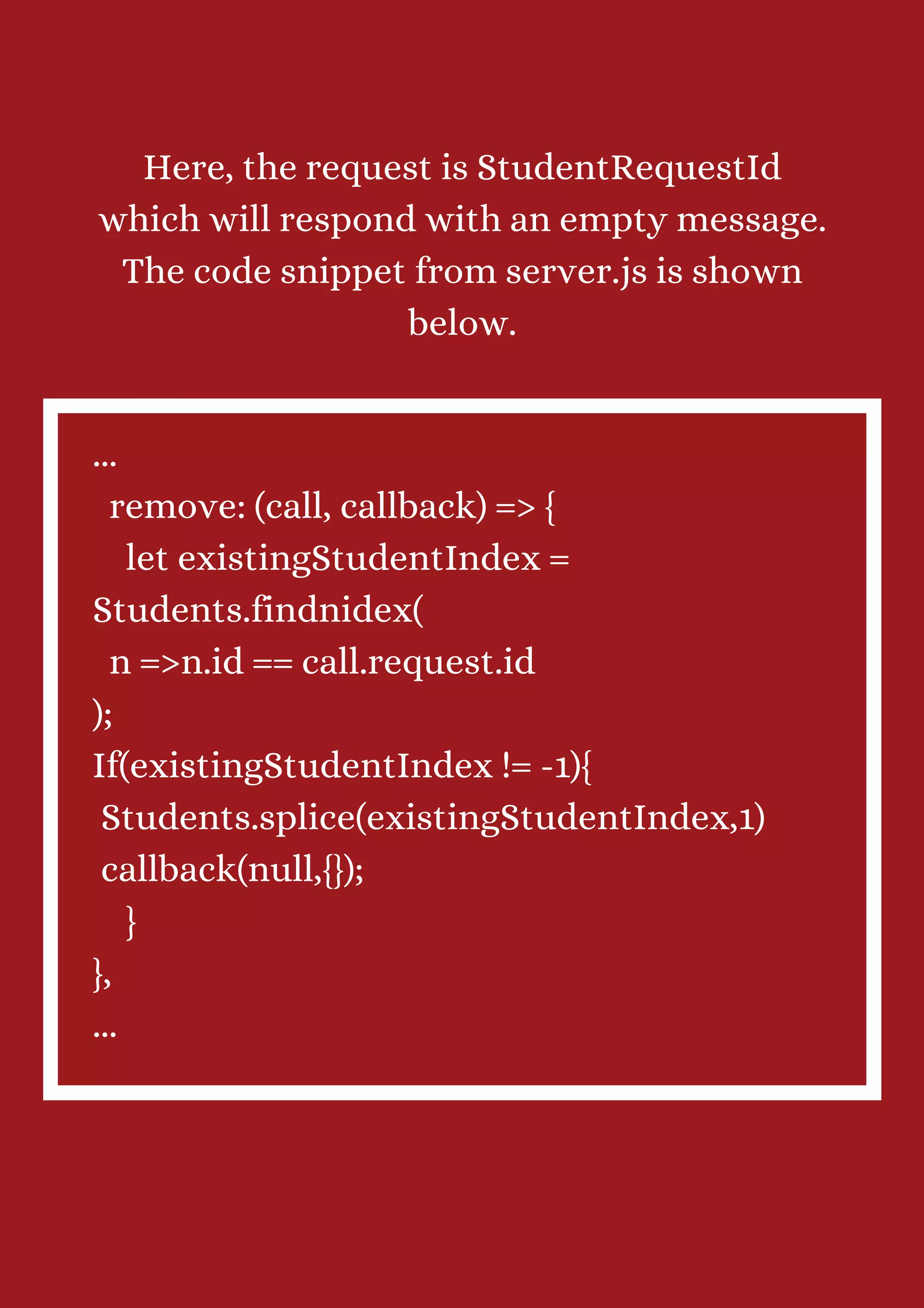 Here, the request is StudentRequestId which will respond with an empty message. The code snippet from server.js is shown below. ... remove: (call, callback) => { let existingStudentIndex = Students.findnidex( n =>n.id == call.request.id ); If(existingStudentIndex != -1){ Students.splice(existingStudentIndex,1) callback(null,{}); } }, ... 