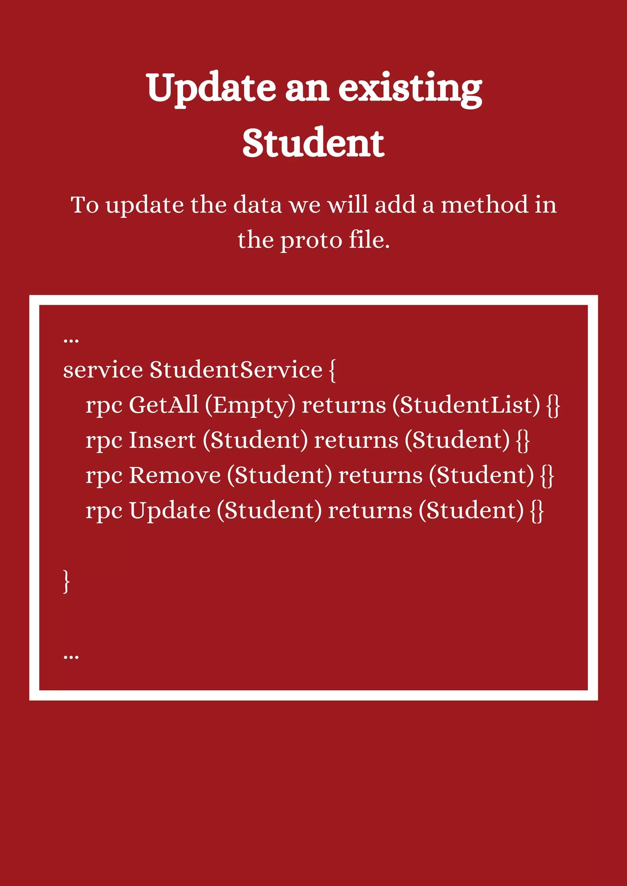 Update an existing Student To update the data we will add a method in the proto file. ... service StudentService { rpc GetAll (Empty) returns (StudentList) {} rpc Insert (Student) returns (Student) {} rpc Remove (Student) returns (Student) {} rpc Update (Student) returns (Student) {} } ... 
