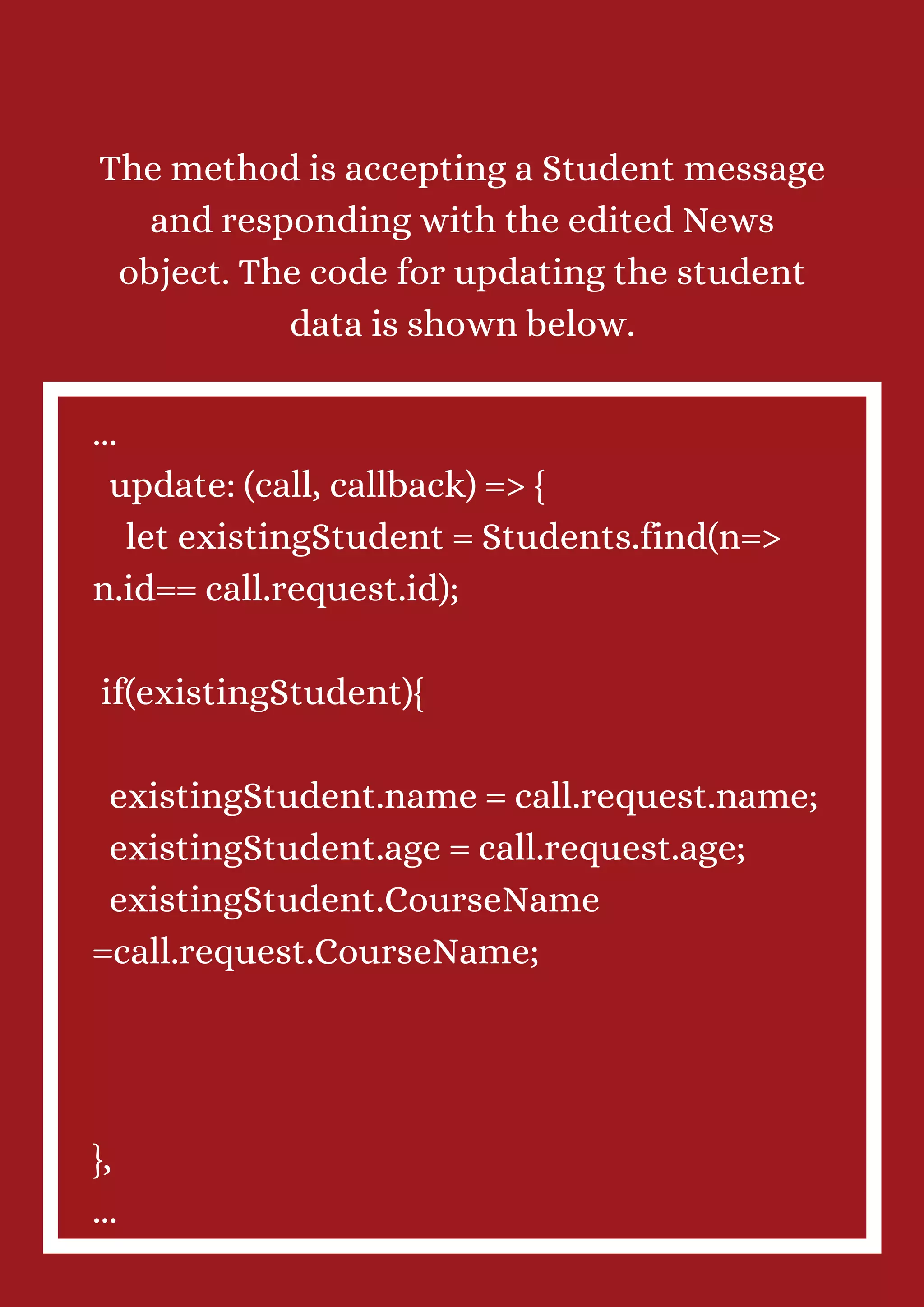 The method is accepting a Student message and responding with the edited News object. The code for updating the student data is shown below. ... update: (call, callback) => { let existingStudent = Students.find(n=> n.id== call.request.id); if(existingStudent){ existingStudent.name = call.request.name; existingStudent.age = call.request.age; existingStudent.CourseName =call.request.CourseName; }, ... 