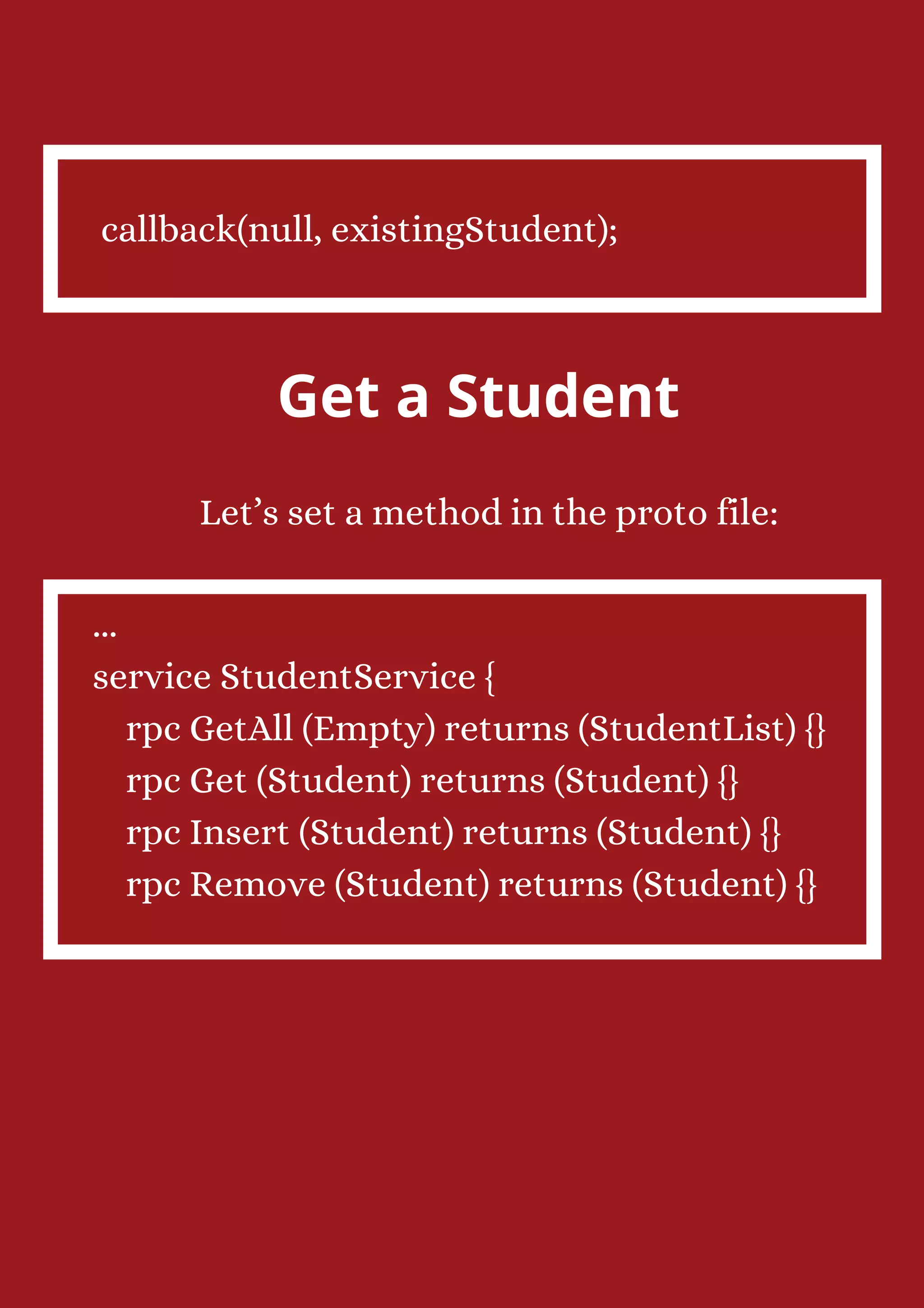 callback(null, existingStudent); Get a Student Let’s set a method in the proto file: ... service StudentService { rpc GetAll (Empty) returns (StudentList) {} rpc Get (Student) returns (Student) {} rpc Insert (Student) returns (Student) {} rpc Remove (Student) returns (Student) {} 