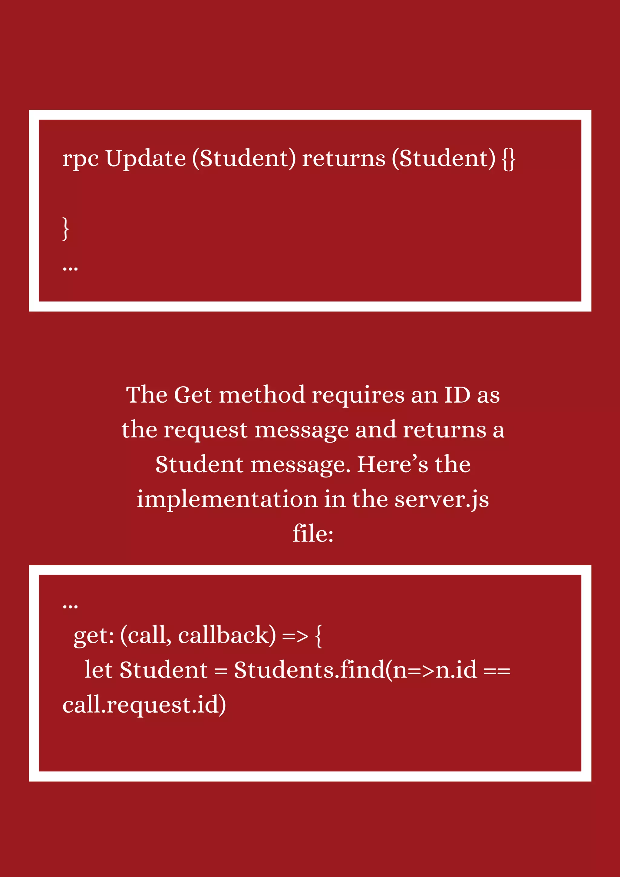 rpc Update (Student) returns (Student) {} } ... The Get method requires an ID as the request message and returns a Student message. Here’s the implementation in the server.js file: ... get: (call, callback) => { let Student = Students.find(n=>n.id == call.request.id) 