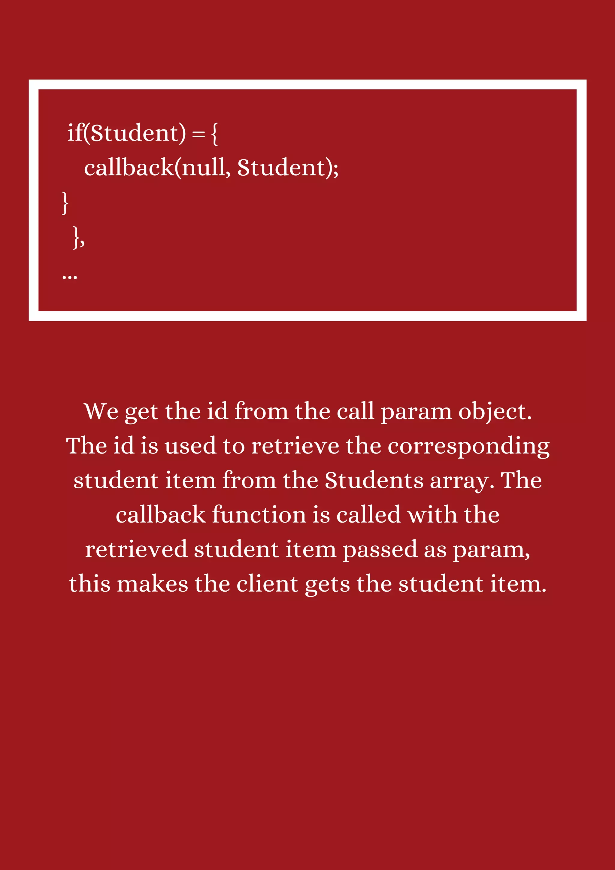 if(Student) = { callback(null, Student); } }, ... We get the id from the call param object. The id is used to retrieve the corresponding student item from the Students array. The callback function is called with the retrieved student item passed as param, this makes the client gets the student item. 