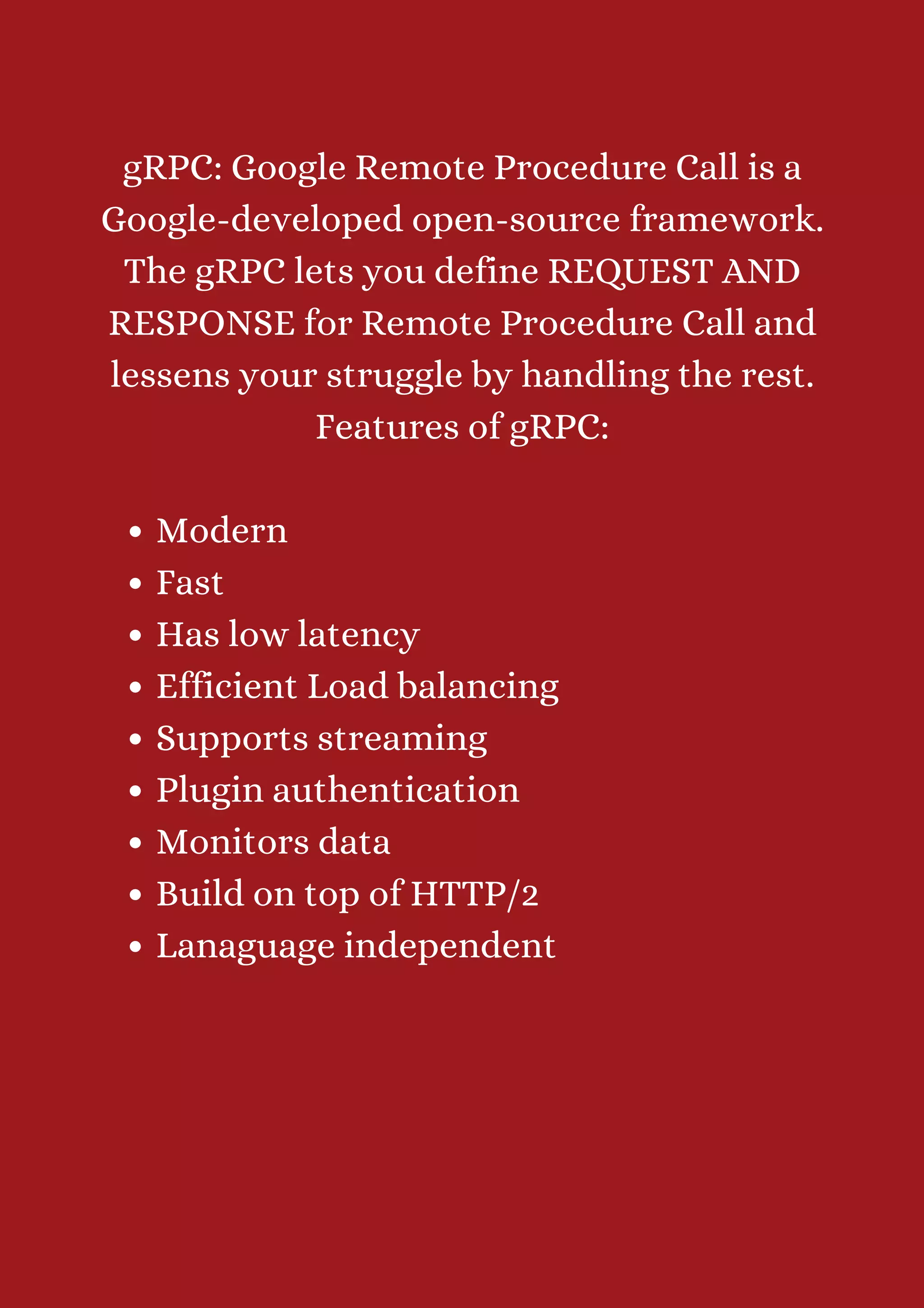 Modern Fast Has low latency Efficient Load balancing Supports streaming Plugin authentication Monitors data Build on top of HTTP/2 Lanaguage independent gRPC: Google Remote Procedure Call is a Google-developed open-source framework. The gRPC lets you define REQUEST AND RESPONSE for Remote Procedure Call and lessens your struggle by handling the rest. Features of gRPC: 