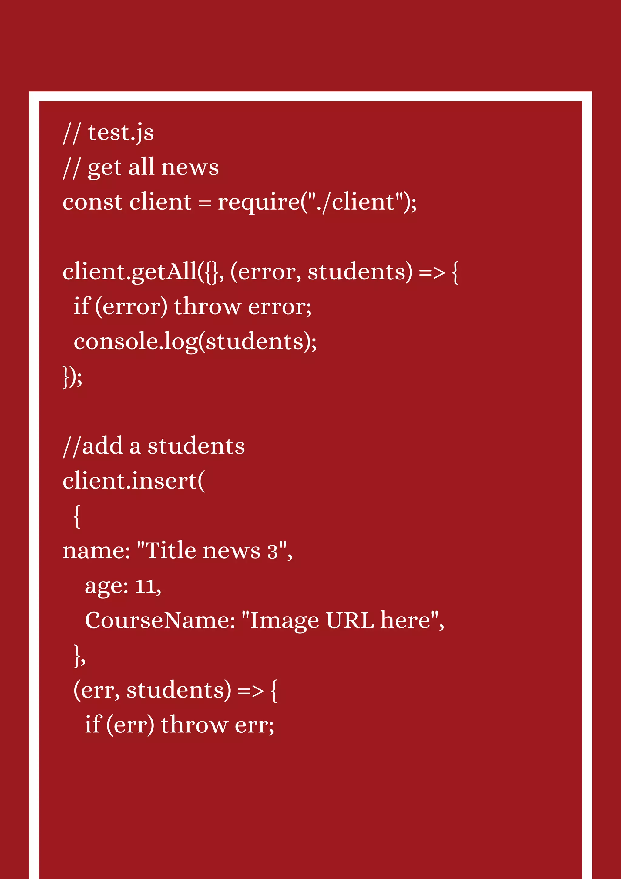 // test.js // get all news const client = require("./client"); client.getAll({}, (error, students) => { if (error) throw error; console.log(students); }); //add a students client.insert( { name: "Title news 3", age: 11, CourseName: "Image URL here", }, (err, students) => { if (err) throw err; 