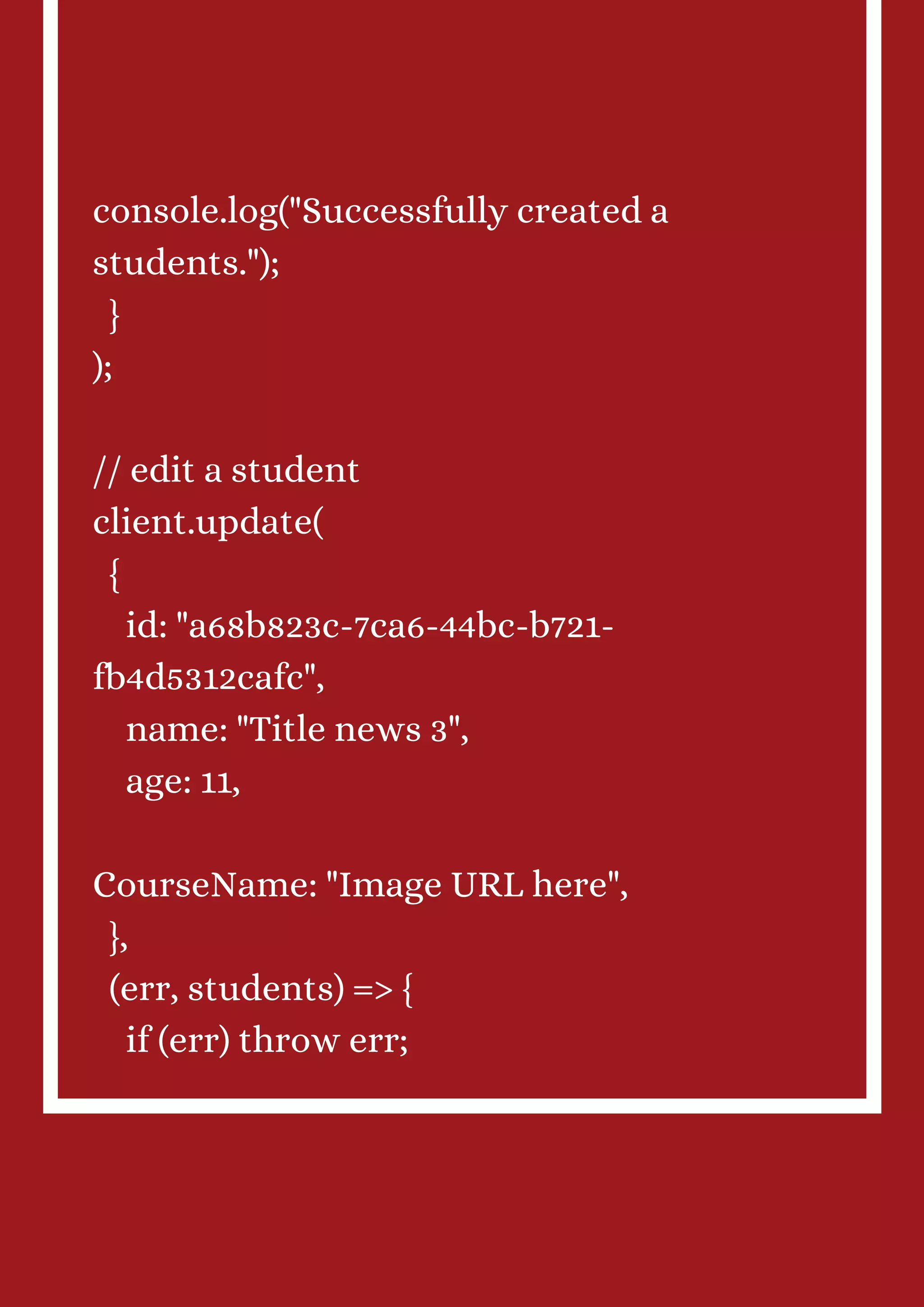console.log("Successfully created a students."); } ); // edit a student client.update( { id: "a68b823c-7ca6-44bc-b721- fb4d5312cafc", name: "Title news 3", age: 11, CourseName: "Image URL here", }, (err, students) => { if (err) throw err; 