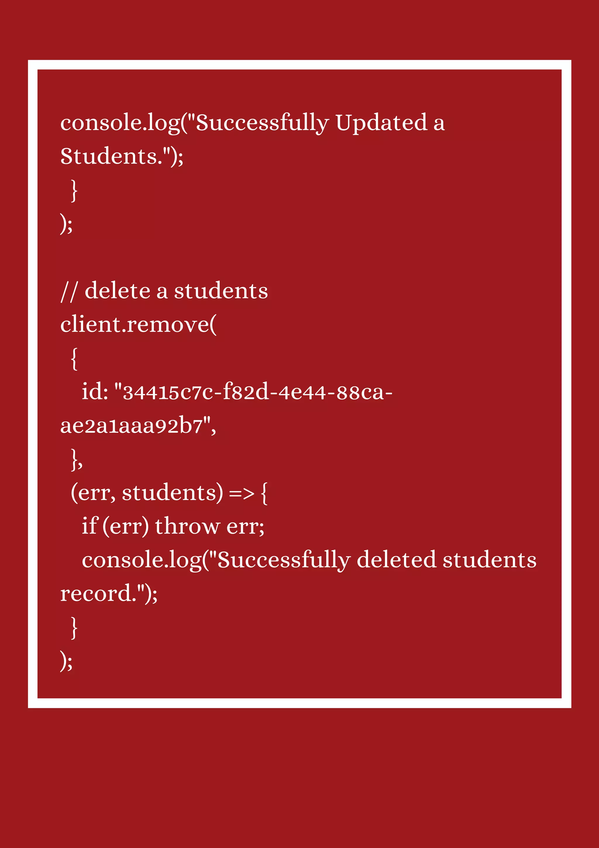console.log("Successfully Updated a Students."); } ); // delete a students client.remove( { id: "34415c7c-f82d-4e44-88ca- ae2a1aaa92b7", }, (err, students) => { if (err) throw err; console.log("Successfully deleted students record."); } ); 