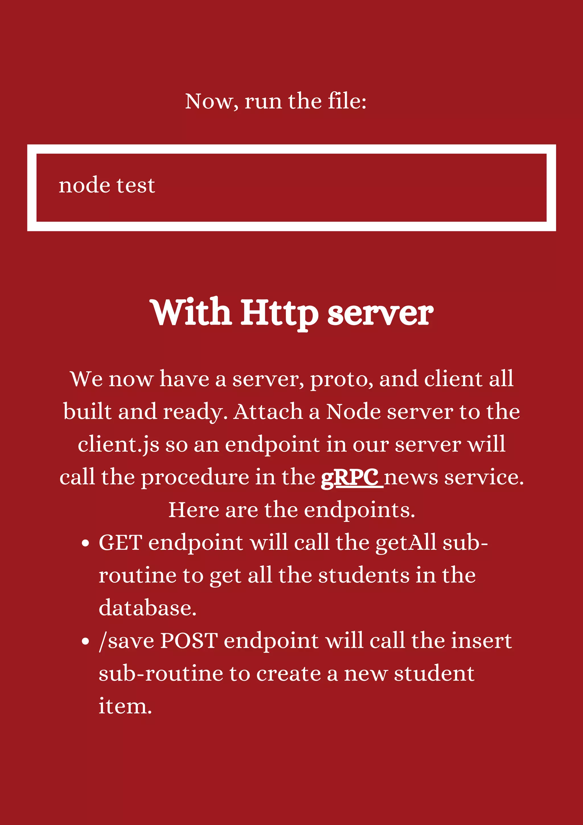 Now, run the file: node test With Http server GET endpoint will call the getAll sub- routine to get all the students in the database. /save POST endpoint will call the insert sub-routine to create a new student item. We now have a server, proto, and client all built and ready. Attach a Node server to the client.js so an endpoint in our server will call the procedure in the gRPC news service. Here are the endpoints. 