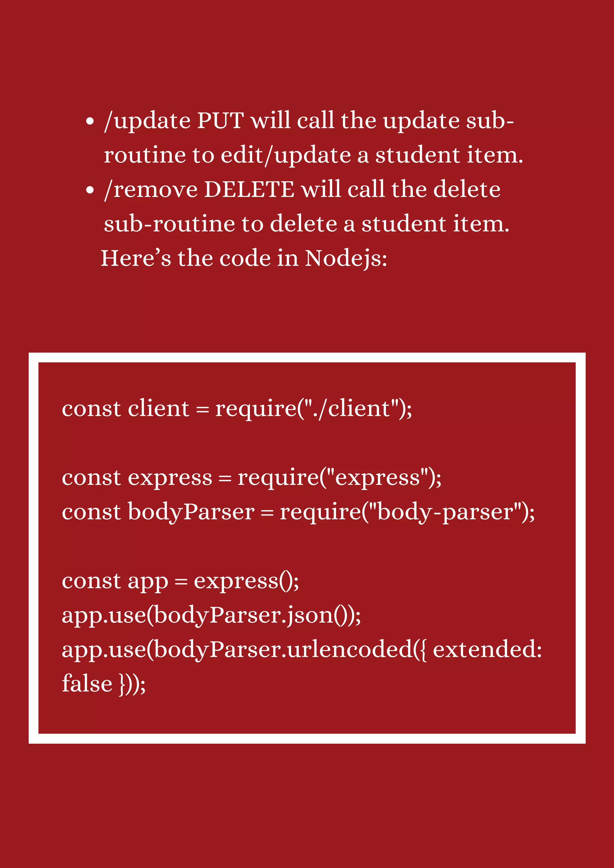 /update PUT will call the update sub- routine to edit/update a student item. /remove DELETE will call the delete sub-routine to delete a student item. Here’s the code in Nodejs: const client = require("./client"); const express = require("express"); const bodyParser = require("body-parser"); const app = express(); app.use(bodyParser.json()); app.use(bodyParser.urlencoded({ extended: false })); 