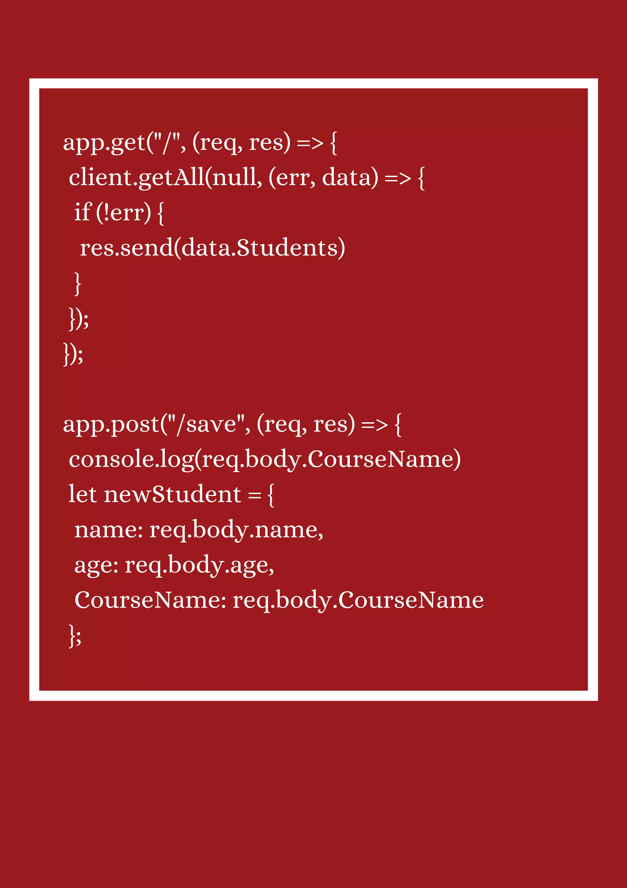 app.get("/", (req, res) => { client.getAll(null, (err, data) => { if (!err) { res.send(data.Students) } }); }); app.post("/save", (req, res) => { console.log(req.body.CourseName) let newStudent = { name: req.body.name, age: req.body.age, CourseName: req.body.CourseName }; 