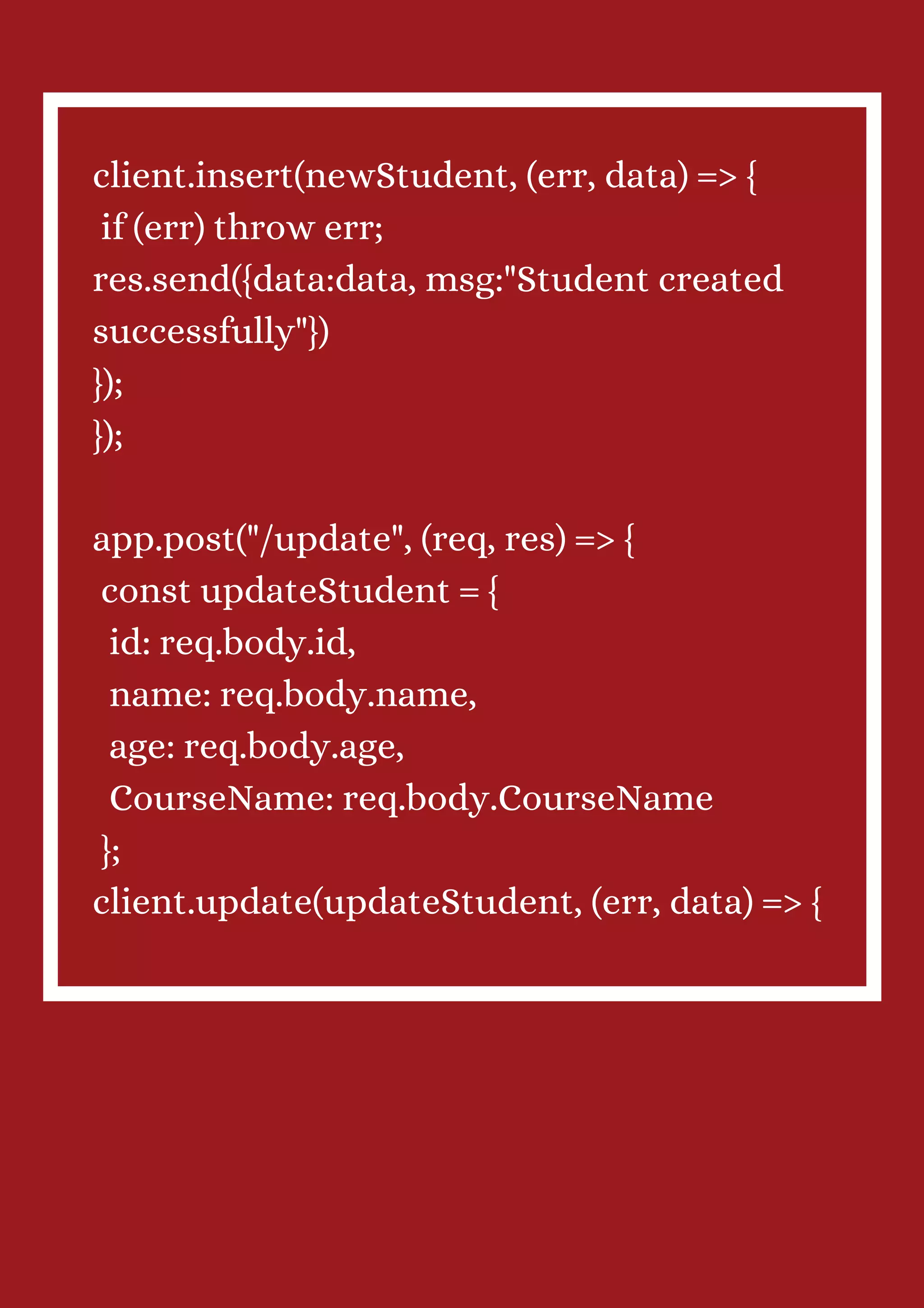 client.insert(newStudent, (err, data) => { if (err) throw err; res.send({data:data, msg:"Student created successfully"}) }); }); app.post("/update", (req, res) => { const updateStudent = { id: req.body.id, name: req.body.name, age: req.body.age, CourseName: req.body.CourseName }; client.update(updateStudent, (err, data) => { 